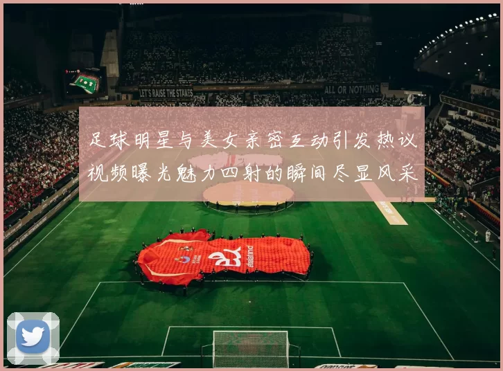 足球明星与美女亲密互动引发热议视频曝光魅力四射的瞬间尽显风采