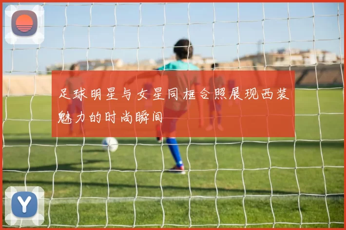 足球明星与女星同框合照展现西装魅力的时尚瞬间