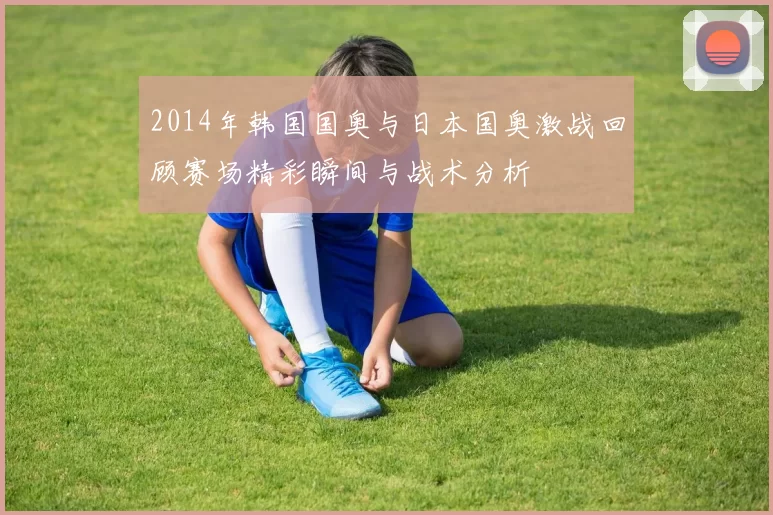 2014年韩国国奥与日本国奥激战回顾赛场精彩瞬间与战术分析