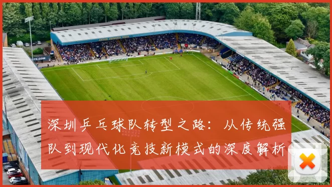 深圳乒乓球队转型之路：从传统强队到现代化竞技新模式的深度解析