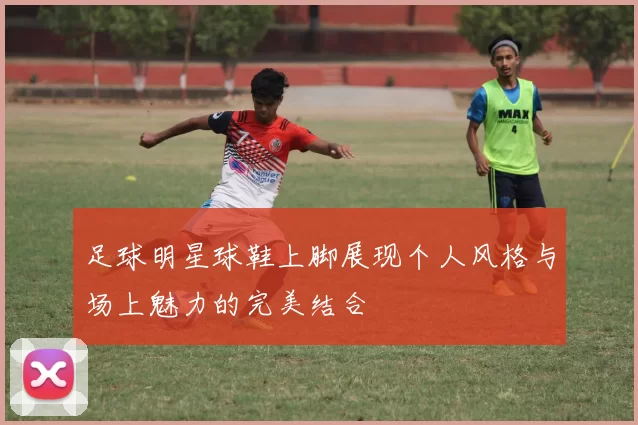 足球明星球鞋上脚展现个人风格与场上魅力的完美结合