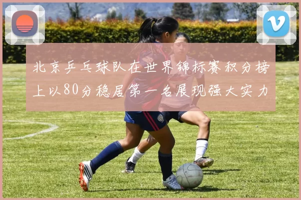 北京乒乓球队在世界锦标赛积分榜上以80分稳居第一名展现强大实力