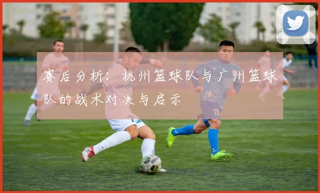 赛后分析：杭州篮球队与广州篮球队的战术对决与启示