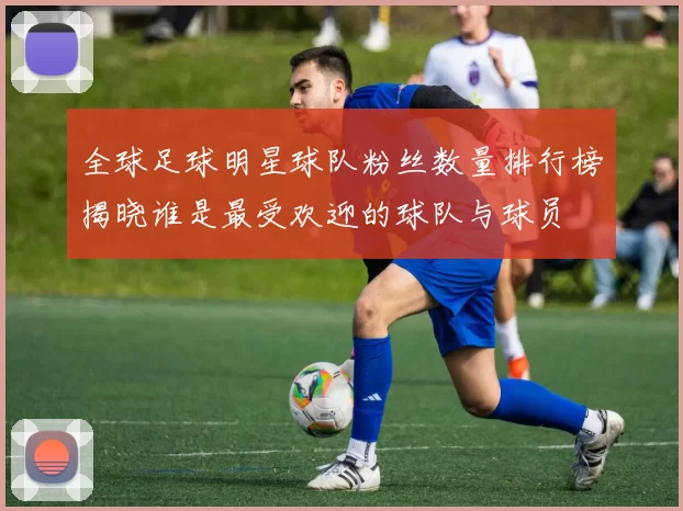 全球足球明星球队粉丝数量排行榜揭晓谁是最受欢迎的球队与球员