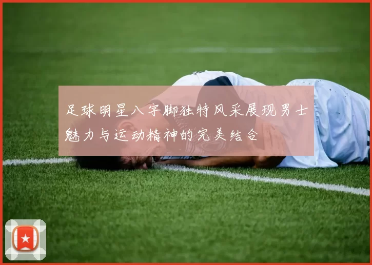 足球明星八字脚独特风采展现男士魅力与运动精神的完美结合