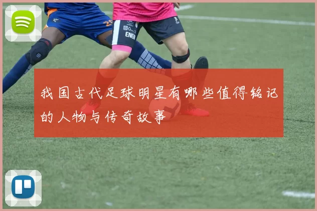 我国古代足球明星有哪些值得铭记的人物与传奇故事