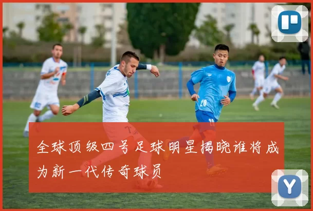 全球顶级四号足球明星揭晓谁将成为新一代传奇球员