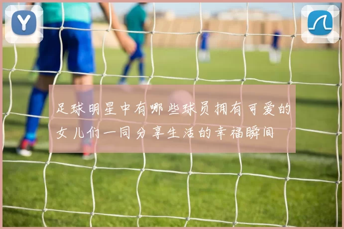 足球明星中有哪些球员拥有可爱的女儿们一同分享生活的幸福瞬间