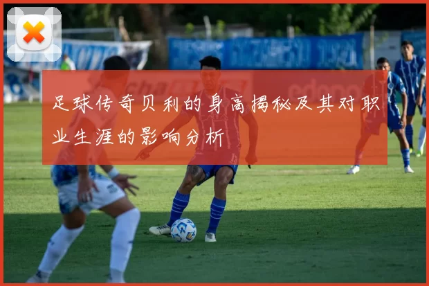 足球传奇贝利的身高揭秘及其对职业生涯的影响分析