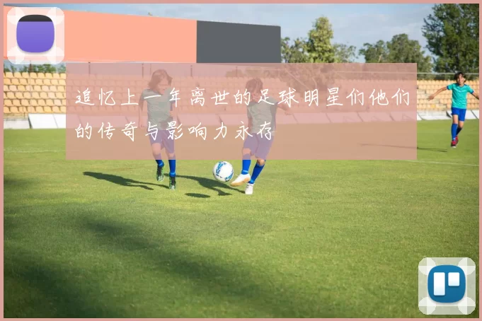 追忆上一年离世的足球明星们他们的传奇与影响力永存