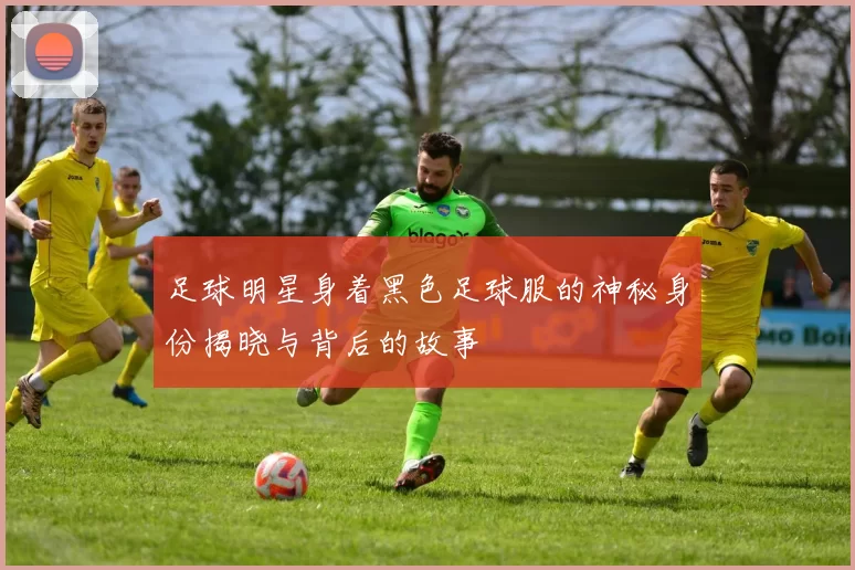 足球明星身着黑色足球服的神秘身份揭晓与背后的故事
