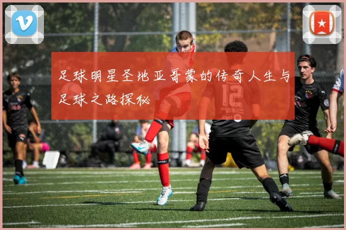 足球明星圣地亚哥蒙的传奇人生与足球之路探秘
