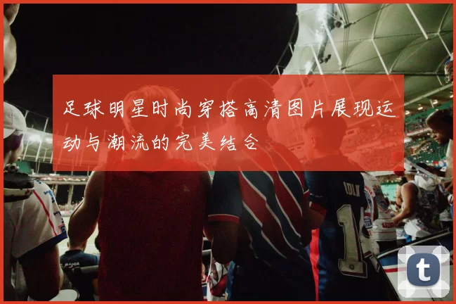 足球明星时尚穿搭高清图片展现运动与潮流的完美结合