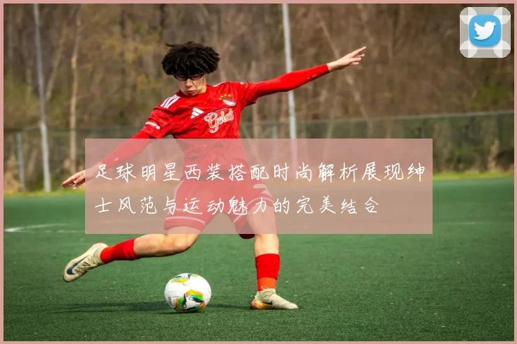足球明星西装搭配时尚解析展现绅士风范与运动魅力的完美结合