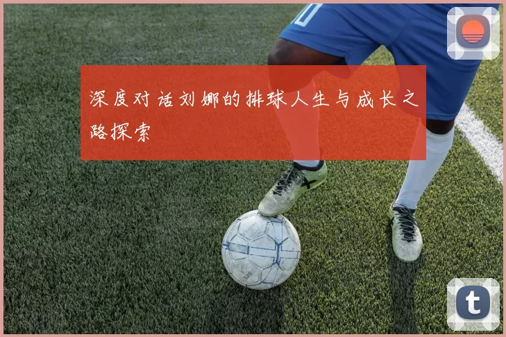 深度对话刘娜的排球人生与成长之路探索