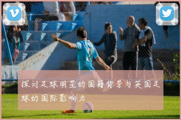 探讨足球明星的国籍背景与英国足球的国际影响力