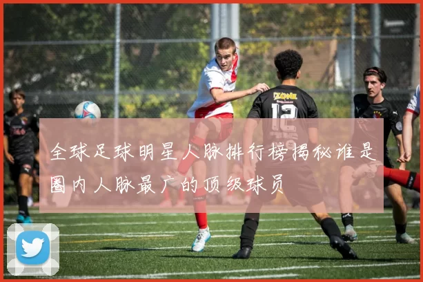 全球足球明星人脉排行榜揭秘谁是圈内人脉最广的顶级球员