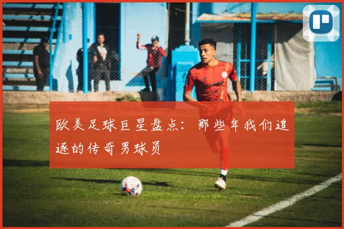 欧美足球巨星盘点：那些年我们追逐的传奇男球员