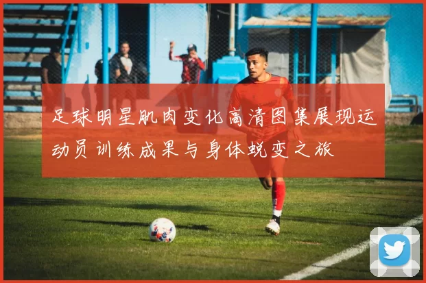 足球明星肌肉变化高清图集展现运动员训练成果与身体蜕变之旅