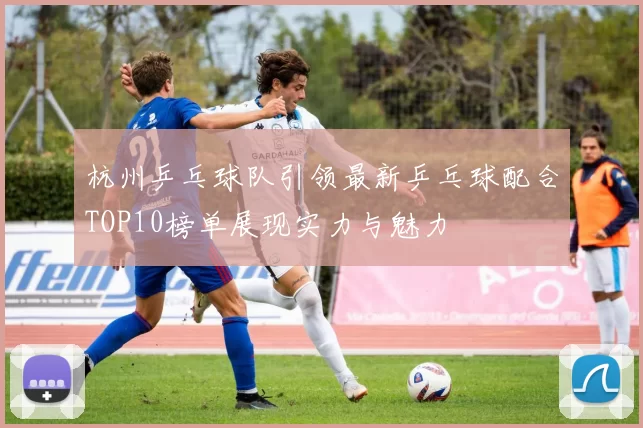 杭州乒乓球队引领最新乒乓球配合TOP10榜单展现实力与魅力