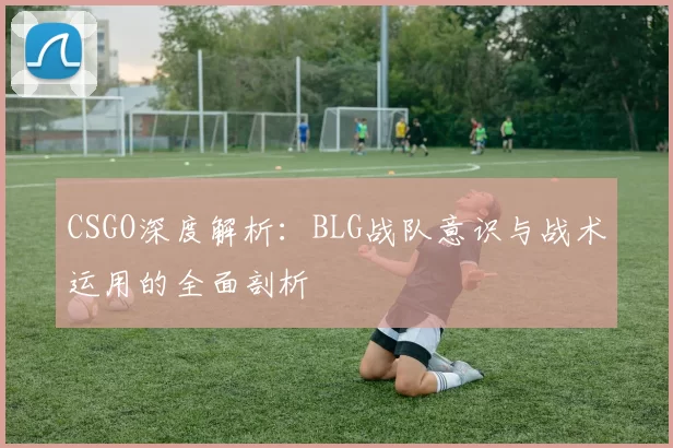 CSGO深度解析：BLG战队意识与战术运用的全面剖析