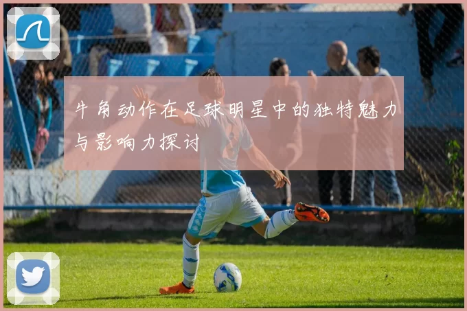 牛角动作在足球明星中的独特魅力与影响力探讨