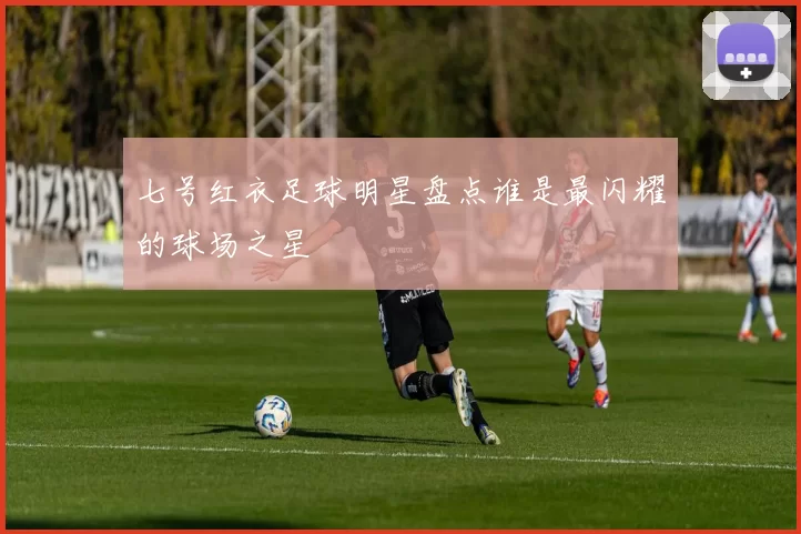 七号红衣足球明星盘点谁是最闪耀的球场之星