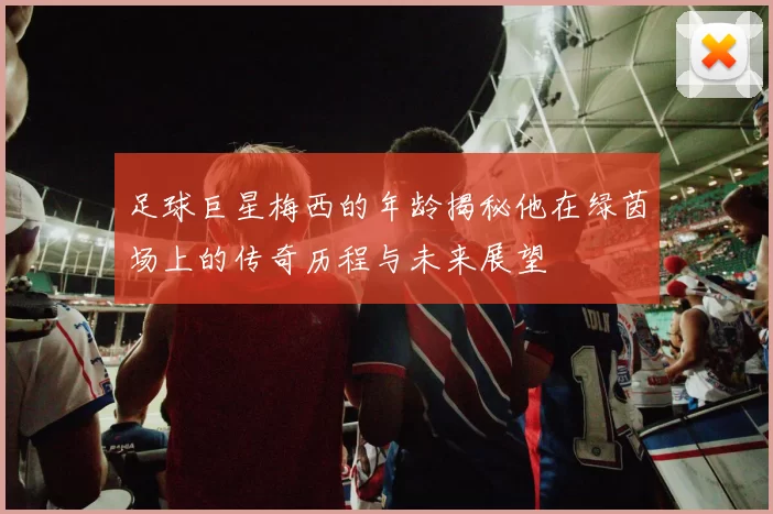 足球巨星梅西的年龄揭秘他在绿茵场上的传奇历程与未来展望