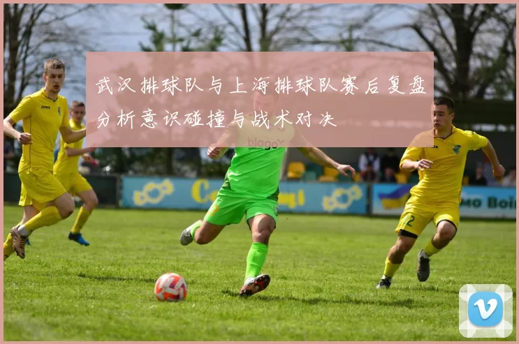 武汉排球队与上海排球队赛后复盘分析意识碰撞与战术对决