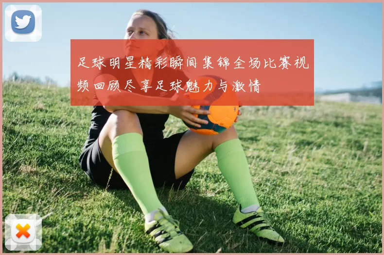 足球明星精彩瞬间集锦全场比赛视频回顾尽享足球魅力与激情