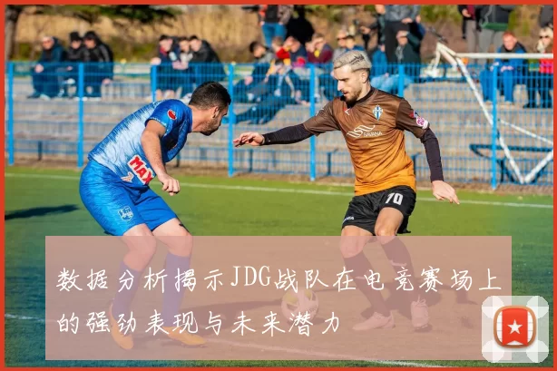 数据分析揭示JDG战队在电竞赛场上的强劲表现与未来潜力