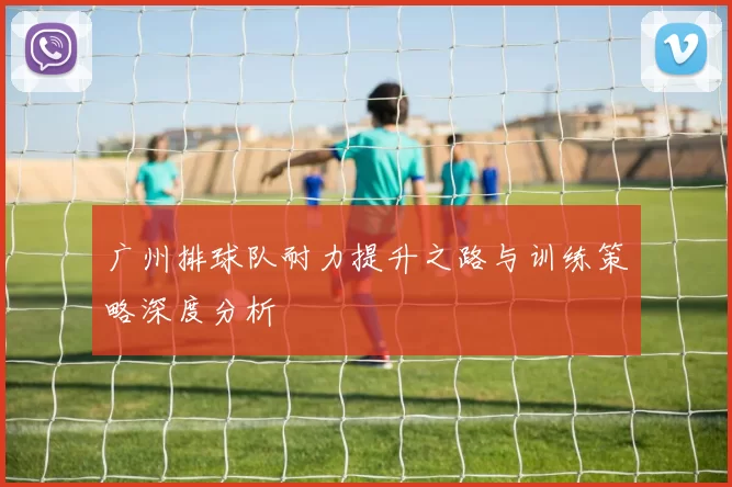 广州排球队耐力提升之路与训练策略深度分析
