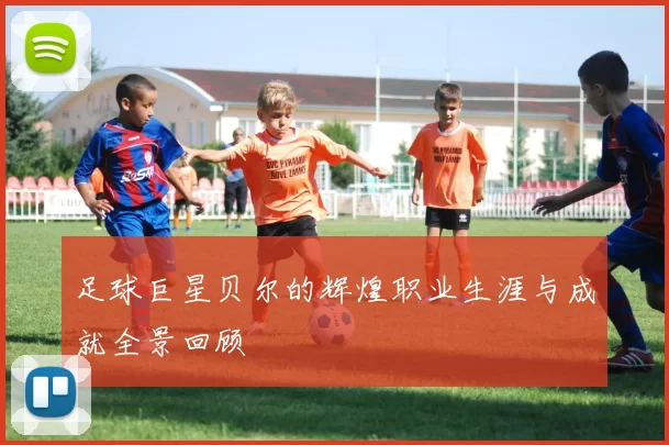 足球巨星贝尔的辉煌职业生涯与成就全景回顾