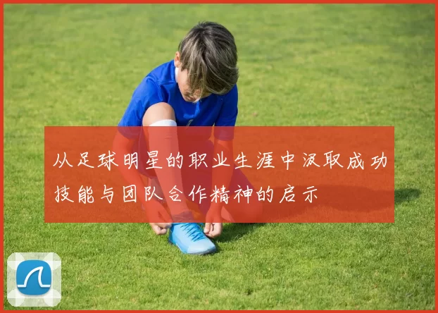 从足球明星的职业生涯中汲取成功技能与团队合作精神的启示