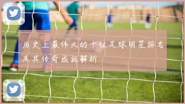 历史上最伟大的十位足球明星排名及其传奇成就解析