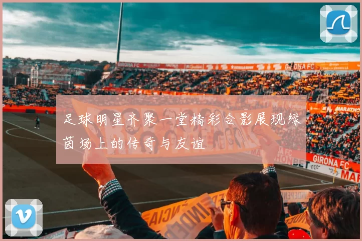 足球明星齐聚一堂精彩合影展现绿茵场上的传奇与友谊