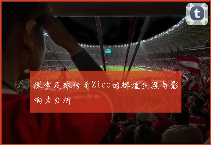 探索足球传奇Zico的辉煌生涯与影响力分析