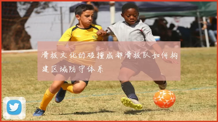 滑板文化的碰撞成都滑板队如何构建区域防守体系