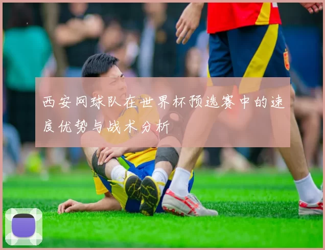 西安网球队在世界杯预选赛中的速度优势与战术分析