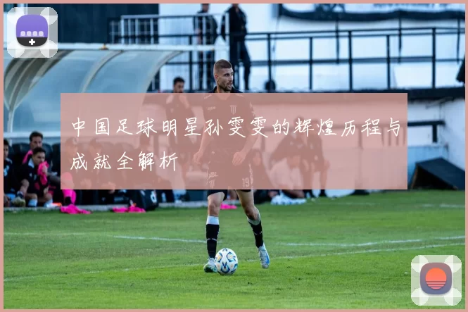 中国足球明星孙雯雯的辉煌历程与成就全解析