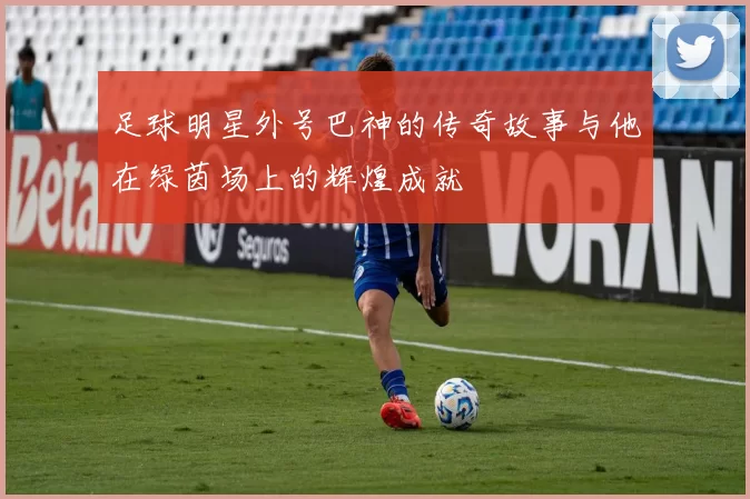 足球明星外号巴神的传奇故事与他在绿茵场上的辉煌成就