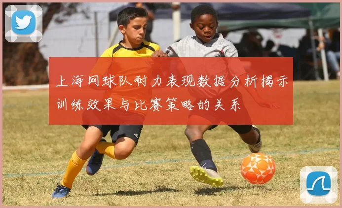 上海网球队耐力表现数据分析揭示训练效果与比赛策略的关系