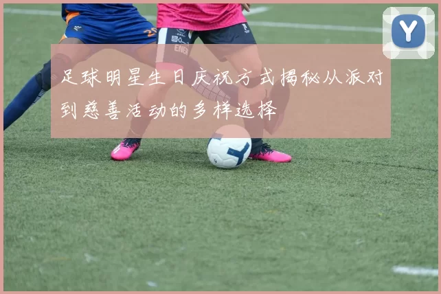 足球明星生日庆祝方式揭秘从派对到慈善活动的多样选择