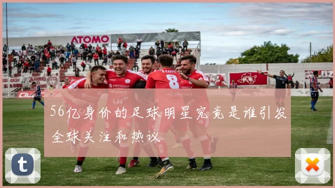 56亿身价的足球明星究竟是谁引发全球关注和热议