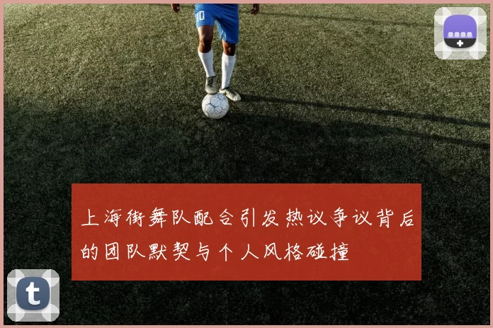 上海街舞队配合引发热议争议背后的团队默契与个人风格碰撞