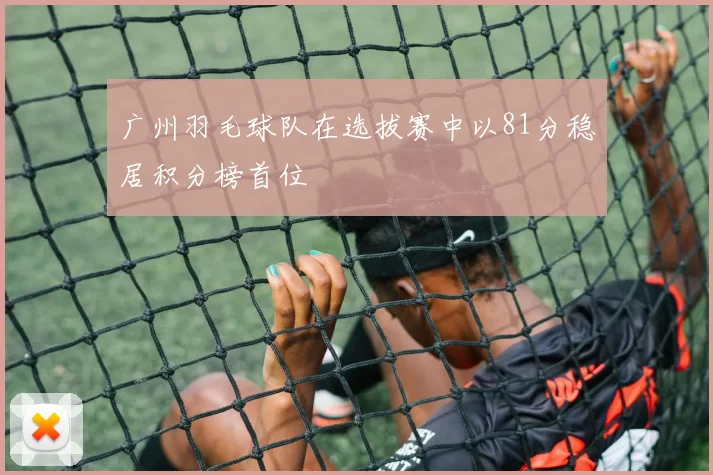 广州羽毛球队在选拔赛中以81分稳居积分榜首位