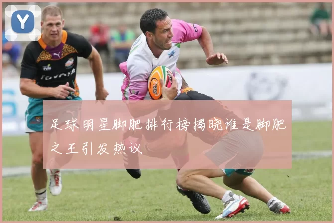 足球明星脚肥排行榜揭晓谁是脚肥之王引发热议