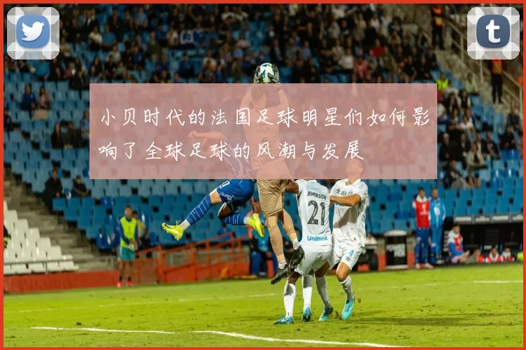 小贝时代的法国足球明星们如何影响了全球足球的风潮与发展