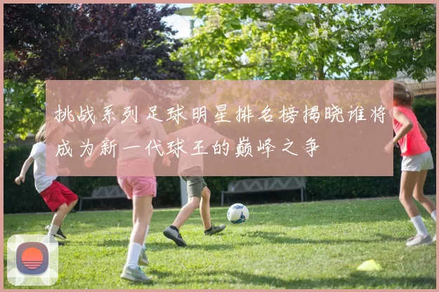 挑战系列足球明星排名榜揭晓谁将成为新一代球王的巅峰之争