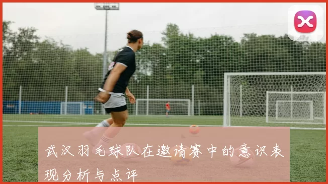 武汉羽毛球队在邀请赛中的意识表现分析与点评